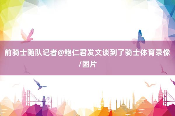 前骑士随队记者@鲍仁君发文谈到了骑士体育录像/图片