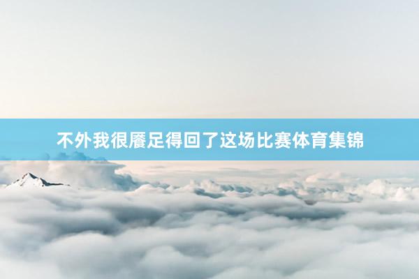 不外我很餍足得回了这场比赛体育集锦
