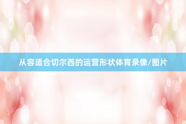 从容适合切尔西的运营形状体育录像/图片