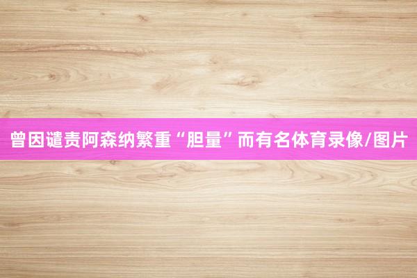 曾因谴责阿森纳繁重“胆量”而有名体育录像/图片
