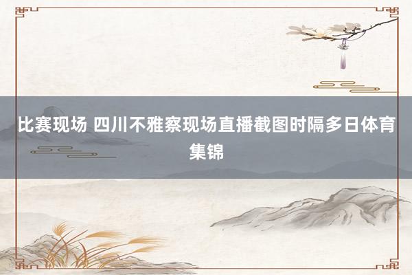 比赛现场 四川不雅察现场直播截图时隔多日体育集锦