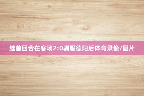 继首回合在客场2:0驯服德阳后体育录像/图片