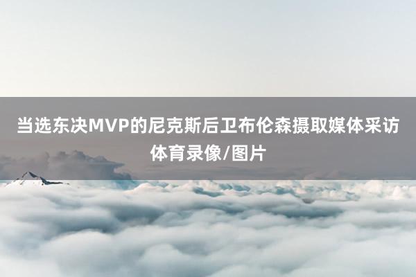 当选东决MVP的尼克斯后卫布伦森摄取媒体采访体育录像/图片