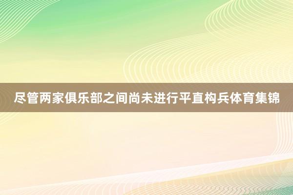 尽管两家俱乐部之间尚未进行平直构兵体育集锦