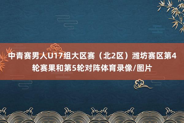 中青赛男人U17组大区赛（北2区）潍坊赛区第4轮赛果和第5轮对阵体育录像/图片