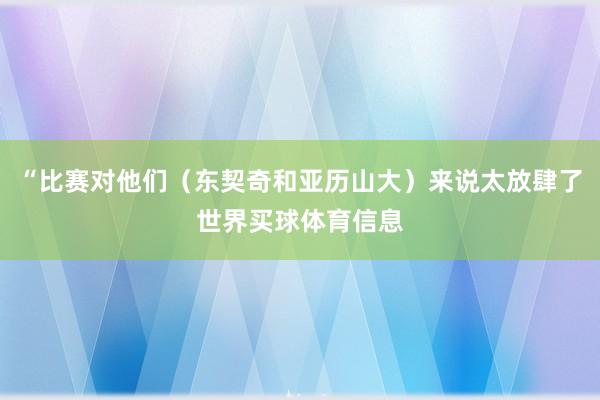 “比赛对他们(东契奇和亚历山大)来说太放肆了世界买球体育信息