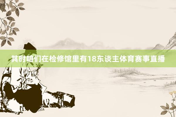 其时咱们在检修馆里有18东谈主体育赛事直播