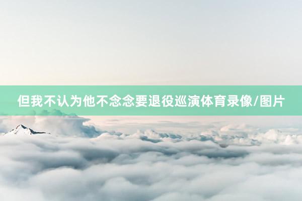 但我不认为他不念念要退役巡演体育录像/图片