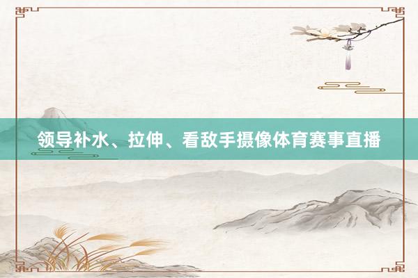 领导补水、拉伸、看敌手摄像体育赛事直播