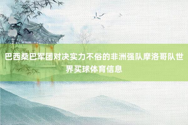 巴西桑巴军团对决实力不俗的非洲强队摩洛哥队世界买球体育信息