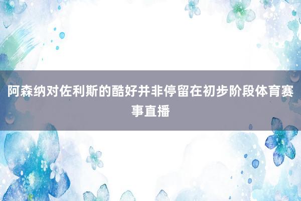 阿森纳对佐利斯的酷好并非停留在初步阶段体育赛事直播