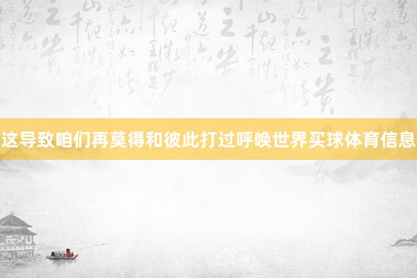 这导致咱们再莫得和彼此打过呼唤世界买球体育信息