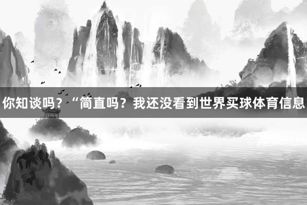 你知谈吗？“简直吗？我还没看到世界买球体育信息