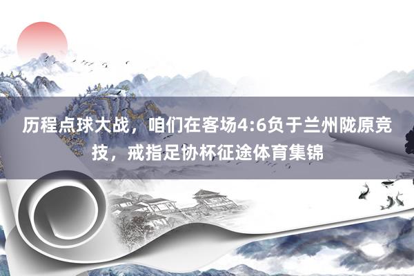 历程点球大战，咱们在客场4:6负于兰州陇原竞技，戒指足协杯征途体育集锦
