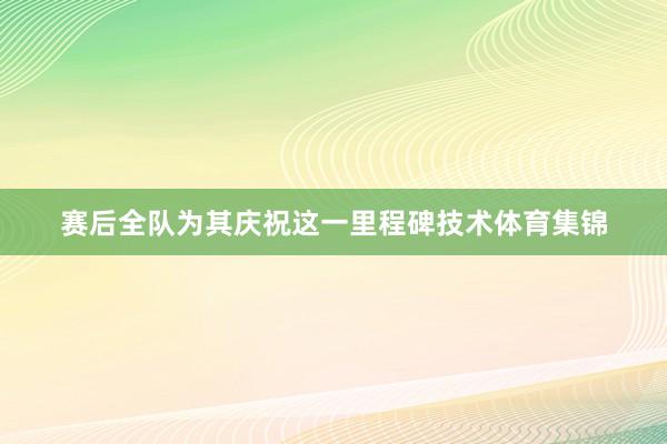 赛后全队为其庆祝这一里程碑技术体育集锦