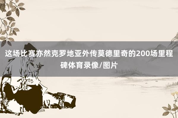 这场比赛亦然克罗地亚外传莫德里奇的200场里程碑体育录像/图片