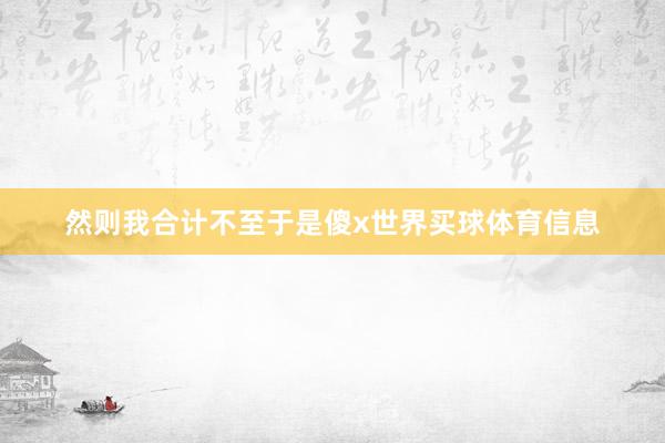 然则我合计不至于是傻x世界买球体育信息